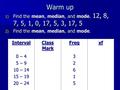 Warm up 1) Find the mean, median, and mode. 12, 8, 7, 5, 1, 0, 17, 5, 3, 17, 5 2) Find the mean, median, and mode. Interval Class Mark Freqxf 0 – 4 5 –
