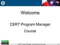 CERT Program Manager: Introduction and Overview Welcome CERT Program Manager Course 1-1.