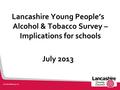 Lancashire Young People’s Alcohol & Tobacco Survey – Implications for schools July 2013.