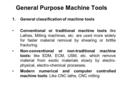 General Purpose Machine Tools 1.General classification of machine tools Conventional or traditional machine tools like Lathes, Milling machines, etc. are.