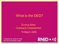 Changing the world for deaf and hard of hearing people Emma Allen Outreach Caseworker 14 March 2008 What is the DED?