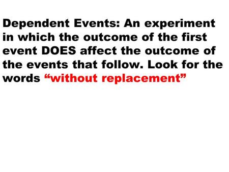 Dependent Events: An experiment in which the outcome of the first event DOES affect the outcome of the events that follow. Look for the words “without.