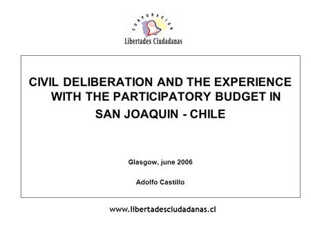CIVIL DELIBERATION AND THE EXPERIENCE WITH THE PARTICIPATORY BUDGET IN SAN JOAQUIN - CHILE Glasgow, june 2006 Adolfo Castillo www.libertadesciudadanas.cl.