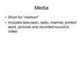 Media Short for “medium” Includes television, radio, internet, printed word, pictures and recorded sound or video.