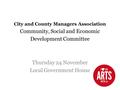 City and County Managers Association Community, Social and Economic Development Committee Thursday 24 November Local Government House.
