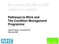 Pathways to Work and The Condition Management Programme Catherine Ryan, Jobcentre Plus February 2006 Incapacity Benefit reforms pilot.