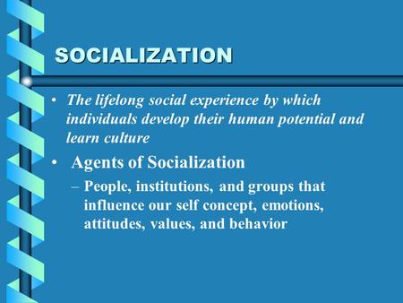 SOCIALIZATION The lifelong social experience by which individuals develop their human potential and learn culture Agents of Socialization – –People, institutions,