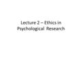 Lecture 2 – Ethics in Psychological Research. Outline 1.Psychologists have a special responsibility to behave ethically towards others 2.There are no.