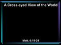 A Cross-eyed View of the World Matt. 6:19-24. 19 Do not lay up for yourselves treasures on earth, where moth and rust destroy and where thieves break.