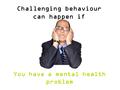 You have a mental health problem Challenging behaviour can happen if.