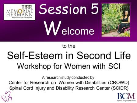 Session 5 W elcome to the Self-Esteem in Second Life Workshop for Women with SCI A research study conducted by: Center for Research on Women with Disabilities.