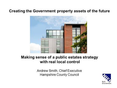 Creating the Government property assets of the future Making sense of a public estates strategy with real local control Andrew Smith, Chief Executive Hampshire.