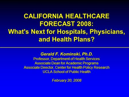 CALIFORNIA HEALTHCARE FORECAST 2008: What's Next for Hospitals, Physicians, and Health Plans? Gerald F. Kominski, Ph.D. Professor, Department of Health.