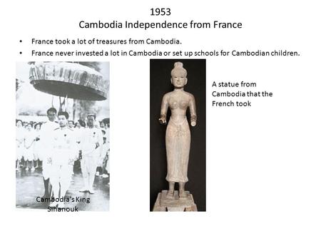 1953 Cambodia Independence from France France took a lot of treasures from Cambodia. France never invested a lot in Cambodia or set up schools for Cambodian.