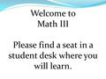 Welcome to Math III Please find a seat in a student desk where you will learn.