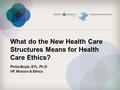 What do the New Health Care Structures Means for Health Care Ethics? Philip Boyle, STL, Ph.D VP, Mission & Ethics.