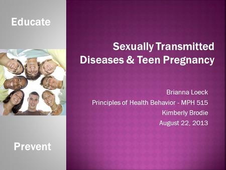 Brianna Loeck Principles of Health Behavior - MPH 515 Kimberly Brodie August 22, 2013 Educate Prevent Sexually Transmitted Diseases & Teen Pregnancy.