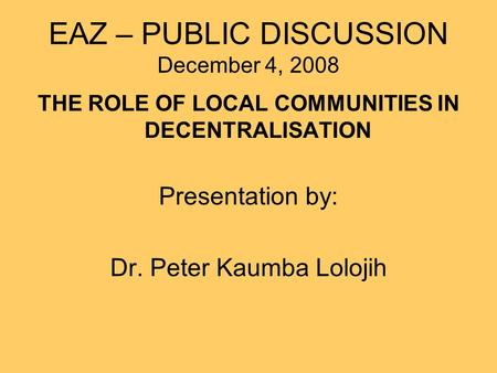 EAZ – PUBLIC DISCUSSION December 4, 2008 THE ROLE OF LOCAL COMMUNITIES IN DECENTRALISATION Presentation by: Dr. Peter Kaumba Lolojih.