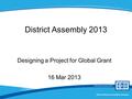 District Rotary Foundation Seminar District Assembly 2013 Designing a Project for Global Grant 16 Mar 2013.