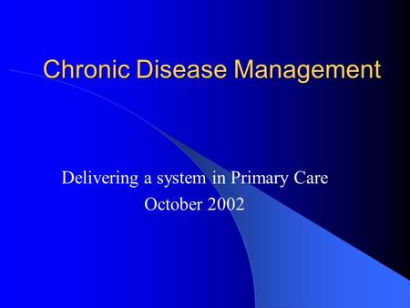 Chronic Disease Management Delivering a system in Primary Care October 2002.