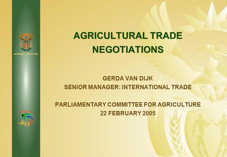 DEPARTMENT: AGRICULTURE AGRICULTURAL TRADE NEGOTIATIONS GERDA VAN DIJK SENIOR MANAGER: INTERNATIONAL TRADE PARLIAMENTARY COMMITTEE FOR AGRICULTURE 22 FEBRUARY.