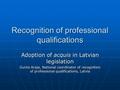 Recognition of professional qualifications Adoption of acquis in Latvian legislation Gunta Araja, National coordinator of recognition of professional qualifications,