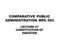 COMPARATIVE PUBLIC ADMINISTRATION MPA 503 LECTURE 27 CONSTITUTION OF PAKISTAN.