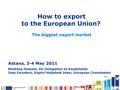 How to export to the European Union? The biggest export market Astana, 3-4 May 2011 Mushtaq Hussain, EU Delegation to Kazakhstan Ines Escudero, Export.