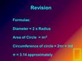 Revision Formulae: Diameter = 2 x Radius Area of Circle = πr 2 Circumference of circle = 2πr = πd π = 3.14 approximately.