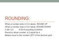 ROUNDING: When a number ends in 5 or above, ROUND UP When a number ends in 4 or below, ROUND DOWN 2.38= 2.4 4.02=4 (rounding to tenths) Round to whole.