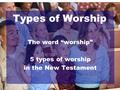 Types of Worship The word “worship” 5 types of worship in the New Testament.