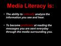 Media Literacy is: The ability to critically analyze the information you see and hear. To become proficient at reading the messages you are sent everyday.