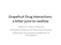 Grapefruit Drug Interactions: a bitter juice to swallow Jeffery D. Evans. PharmD Assistant Professor of Pharmacy Practice University of Louisiana at Monroe.