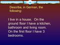 Describe, in German, the following: I live in a house. On the ground floor I have a kitchen, bathroom and living room. On the first floor I have 3 bedrooms.