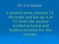 10/5-6 Starter A neutral atom contains 34 electrons and has an A of 59. Write the nuclear symbol notation and hyphen notation for this isotope.