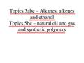 Topics 3abc – Alkanes, alkenes and ethanol Topics 5bc – natural oil and gas and synthetic polymers.