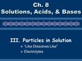 Ch. 8 Solutions, Acids, & Bases III. Particles in Solution  “Like Dissolves Like”  Electrolytes.