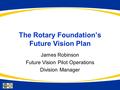 The Rotary Foundation’s Future Vision Plan James Robinson Future Vision Pilot Operations Division Manager.
