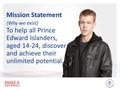 Mission Statement (Why we exist) To help all Prince Edward Islanders, aged 14-24, discover and achieve their unlimited potential.