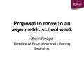 Proposal to move to an asymmetric school week Glenn Rodger Director of Education and Lifelong Learning.