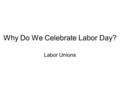 Why Do We Celebrate Labor Day? Labor Unions. The Rise of Labor Unions Long ago, many people worked under horrible conditions. Workers believed if they.