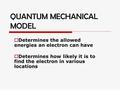 QUANTUM MECHANICAL MODEL  Determines the allowed energies an electron can have  Determines how likely it is to find the electron in various locations.