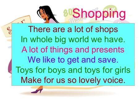 Shopping There are a lot of shops In whole big world we have. A lot of things and presents We like to get and save. Toys for boys and toys for girls Make.