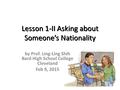Lesson 1-II Asking about Someone’s Nationality by Prof. Ling-Ling Shih Bard High School College Cleveland Feb 9, 2015.