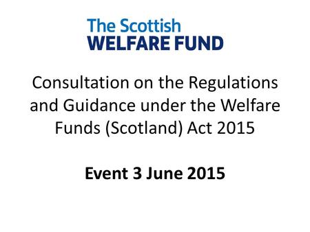 Consultation on the Regulations and Guidance under the Welfare Funds (Scotland) Act 2015 Event 3 June 2015.
