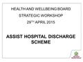 HEALTH AND WELLBEING BOARD STRATEGIC WORKSHOP 29 TH APRIL 2015 ASSIST HOSPITAL DISCHARGE SCHEME.