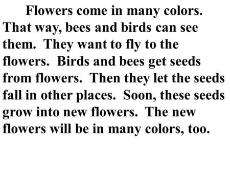 Flowers come in many colors. That way, bees and birds can see them. They want to fly to the flowers. Birds and bees get seeds from flowers. Then they let.