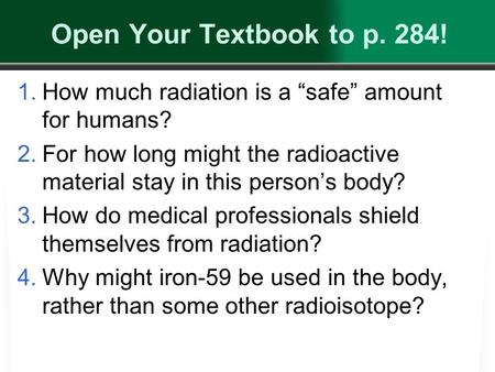 Open Your Textbook to p. 284! 1.How much radiation is a “safe” amount for humans? 2.For how long might the radioactive material stay in this person’s body?