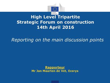 Reporting on the main discussion points Rapporteur Mr Jan Maarten de Vet, Ecorys High Level Tripartite Strategic Forum on construction 14th April 2016.