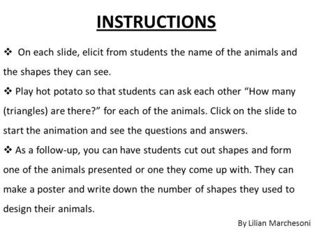 INSTRUCTIONS By Lilian Marchesoni  On each slide, elicit from students the name of the animals and the shapes they can see.  Play hot potato so that.
